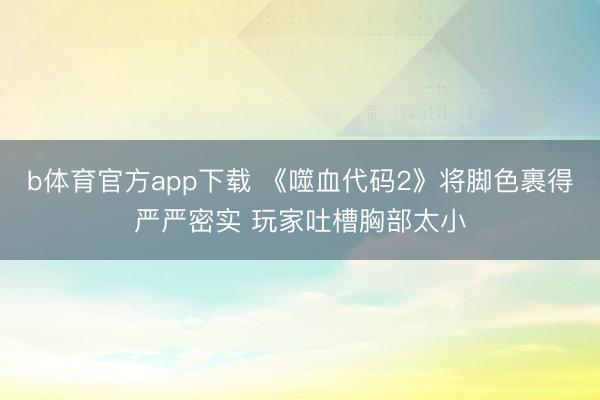 b体育官方app下载 《噬血代码2》将脚色裹得严严密实 玩家吐槽胸部太小