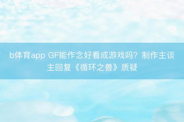 b体育app GF能作念好看成游戏吗？制作主谈主回复《循环之兽》质疑