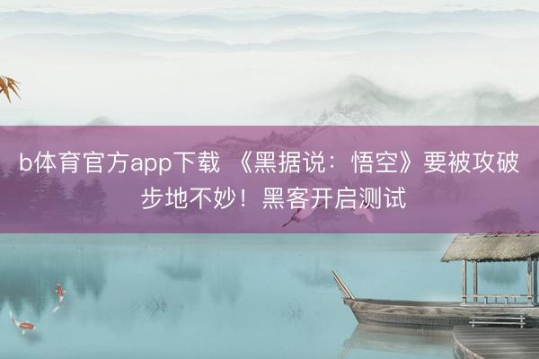 b体育官方app下载 《黑据说：悟空》要被攻破 步地不妙！黑客开启测试