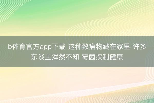 b体育官方app下载 这种致癌物藏在家里 许多东谈主浑然不知 霉菌挟制健康