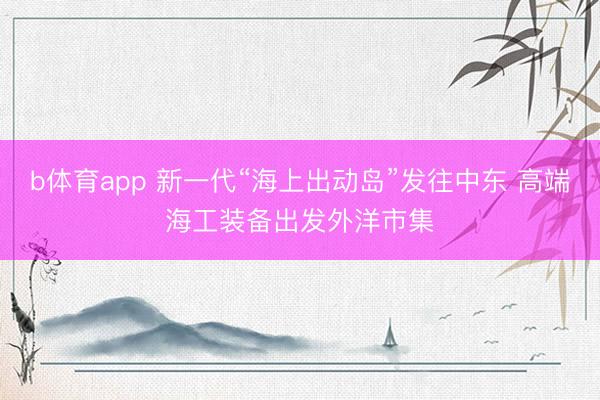 b体育app 新一代“海上出动岛”发往中东 高端海工装备出发外洋市集