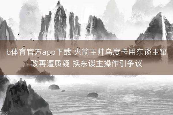 b体育官方app下载 火箭主帅乌度卡用东谈主窜改再遭质疑 换东谈主操作引争议