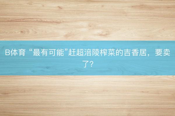 B体育 “最有可能”赶超涪陵榨菜的吉香居，要卖了？