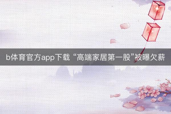b体育官方app下载 “高端家居第一股”被曝欠薪