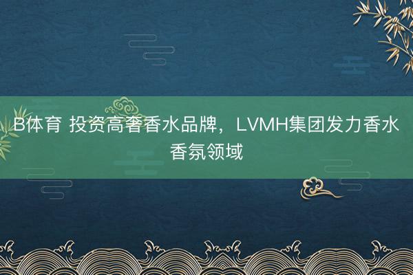 B体育 投资高奢香水品牌,LVMH集团发力香水香氛领域