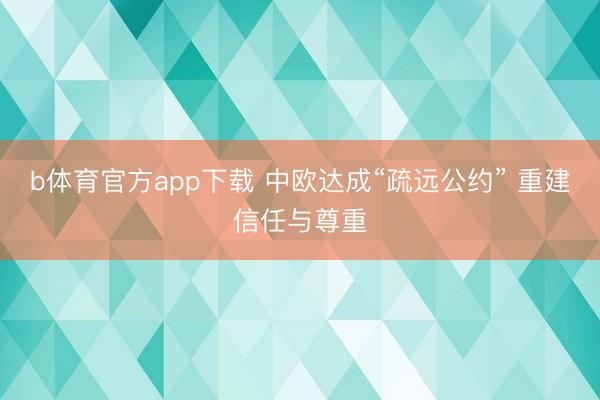 b体育官方app下载 中欧达成“疏远公约” 重建信任与尊重