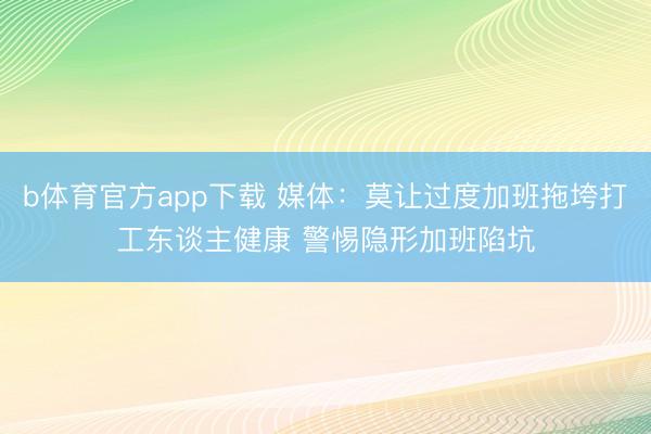 b体育官方app下载 媒体：莫让过度加班拖垮打工东谈主健康 警惕隐形加班陷坑
