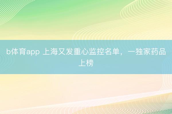 b体育app 上海又发重心监控名单，一独家药品上榜