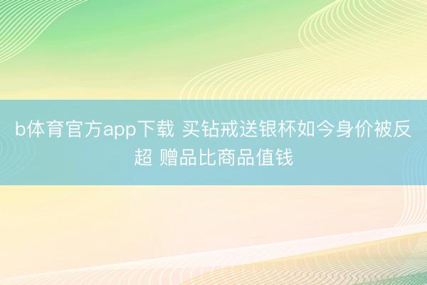 b体育官方app下载 买钻戒送银杯如今身价被反超 赠品比商品值钱