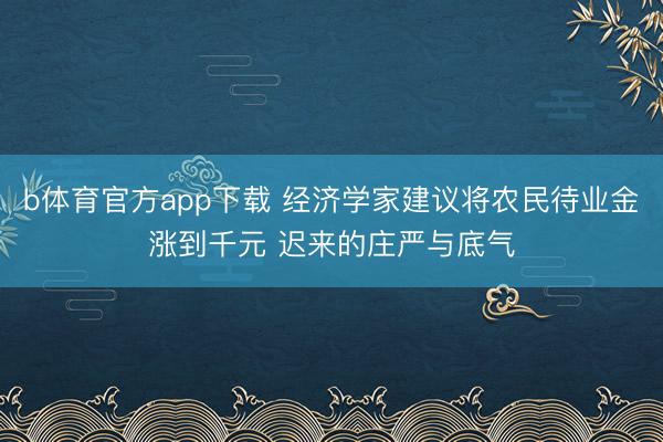 b体育官方app下载 经济学家建议将农民待业金涨到千元 迟来的庄严与底气