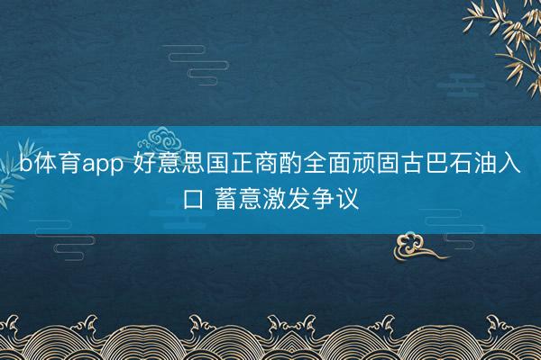 b体育app 好意思国正商酌全面顽固古巴石油入口 蓄意激发争议
