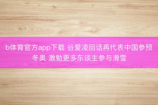 b体育官方app下载 谷爱凌回话再代表中国参预冬奥 激勉更多东谈主参与滑雪
