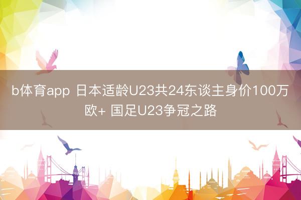 b体育app 日本适龄U23共24东谈主身价100万欧+ 国足U23争冠之路