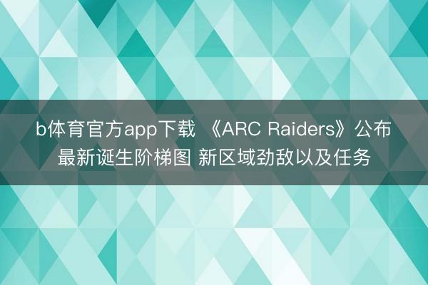 b体育官方app下载 《ARC Raiders》公布最新诞生阶梯图 新区域劲敌以及任务