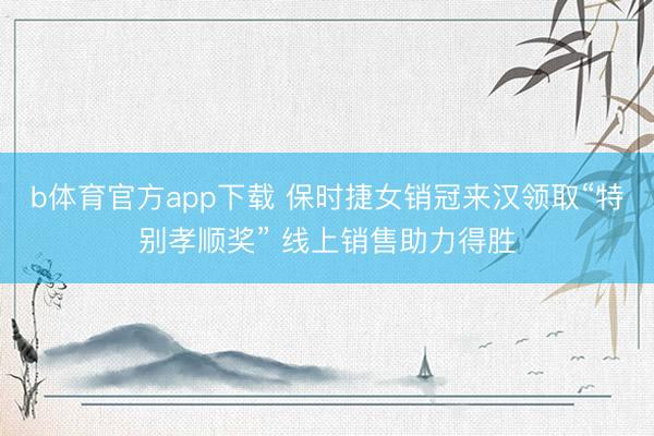 b体育官方app下载 保时捷女销冠来汉领取“特别孝顺奖” 线上销售助力得胜