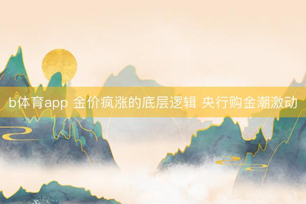 b体育app 金价疯涨的底层逻辑 央行购金潮激动