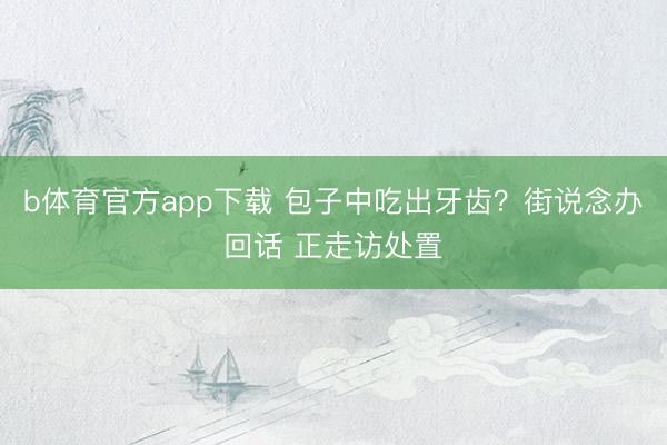 b体育官方app下载 包子中吃出牙齿？街说念办回话 正走访处置