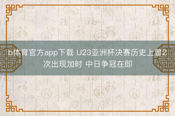 b体育官方app下载 U23亚洲杯决赛历史上曾2次出现加时 中日争冠在即