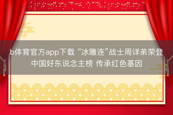 b体育官方app下载 “冰雕连”战士周详弟荣登中国好东说念主榜 传承红色基因