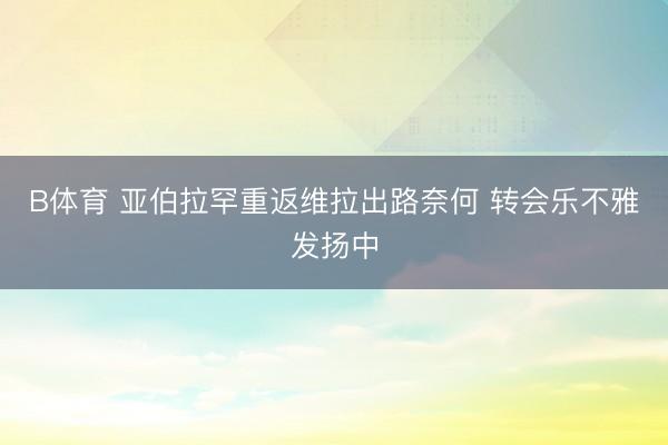 B体育 亚伯拉罕重返维拉出路奈何 转会乐不雅发扬中