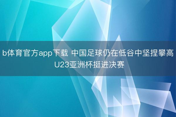 b体育官方app下载 中国足球仍在低谷中坚捏攀高 U23亚洲杯挺进决赛