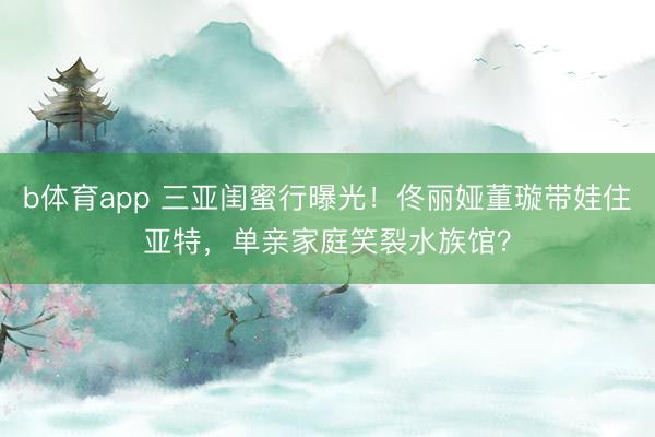 b体育app 三亚闺蜜行曝光！佟丽娅董璇带娃住亚特，单亲家庭笑裂水族馆？