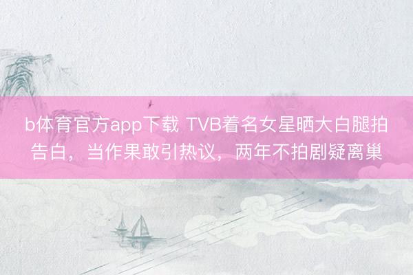 b体育官方app下载 TVB着名女星晒大白腿拍告白,当作果敢引热议,两年不拍剧疑离巢