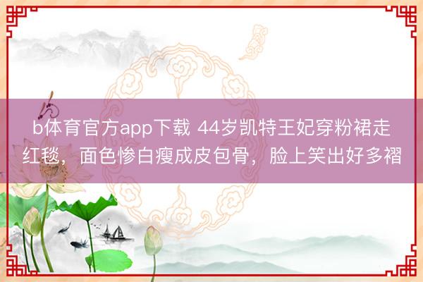 b体育官方app下载 44岁凯特王妃穿粉裙走红毯，面色惨白瘦成皮包骨，脸上笑出好多褶
