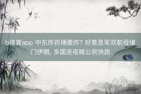 b体育app 中东炸药桶要炸? 好意思军双航母堵门伊朗， 多国连夜喊公民快跑