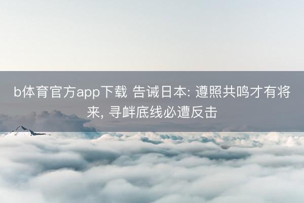 b体育官方app下载 告诫日本: 遵照共鸣才有将来， 寻衅底线必遭反击