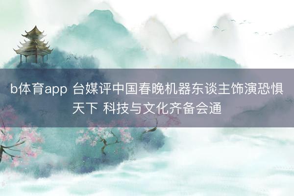 b体育app 台媒评中国春晚机器东谈主饰演恐惧天下 科技与文化齐备会通