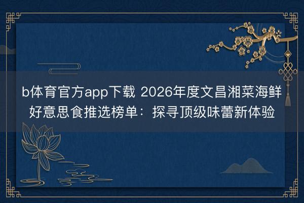 b体育官方app下载 2026年度文昌湘菜海鲜好意思食推选榜单：探寻顶级味蕾新体验