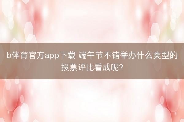 b体育官方app下载 端午节不错举办什么类型的投票评比看成呢？