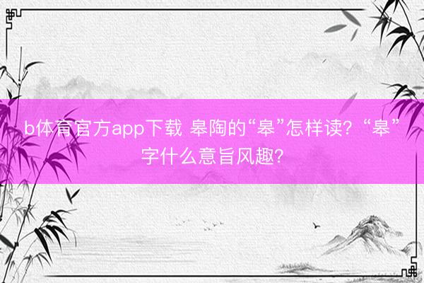 b体育官方app下载 皋陶的“皋”怎样读？“皋”字什么意旨风趣？