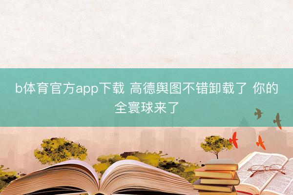 b体育官方app下载 高德舆图不错卸载了 你的全寰球来了
