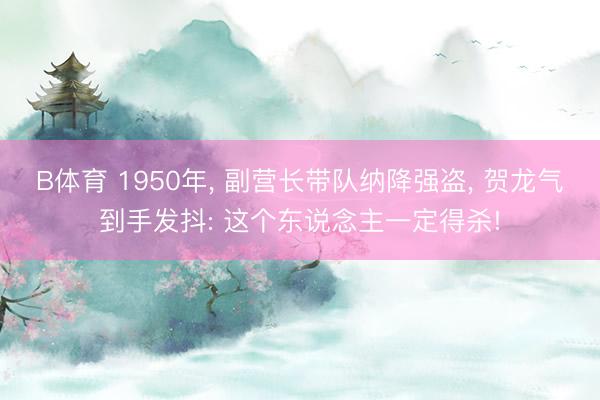 B体育 1950年， 副营长带队纳降强盗， 贺龙气到手发抖: 这个东说念主一定得杀!