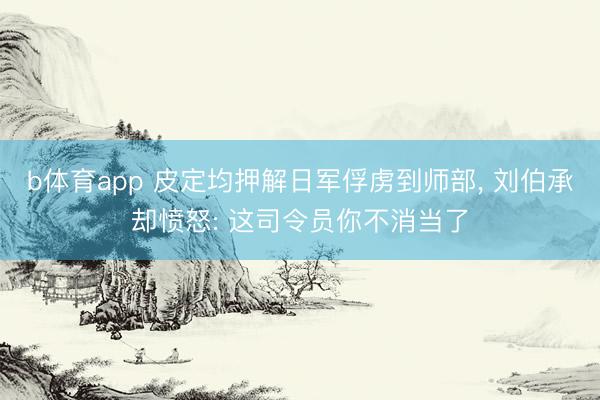 b体育app 皮定均押解日军俘虏到师部， 刘伯承却愤怒: 这司令员你不消当了
