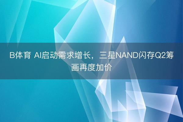 B体育 AI启动需求增长，三星NAND闪存Q2筹画再度加价