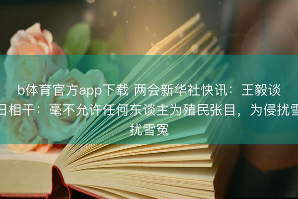 b体育官方app下载 两会新华社快讯：王毅谈中日相干：毫不允许任何东谈主为殖民张目，为侵扰雪冤