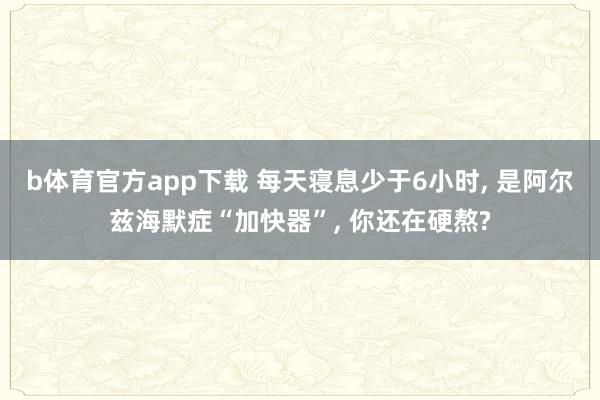 b体育官方app下载 每天寝息少于6小时, 是阿尔兹海默症“加快器”, 你还在硬熬?