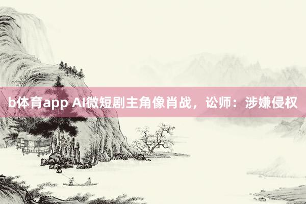 b体育app AI微短剧主角像肖战,讼师:涉嫌侵权