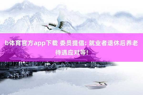 b体育官方app下载 委员提倡: 就业者退休后养老待遇应对等!