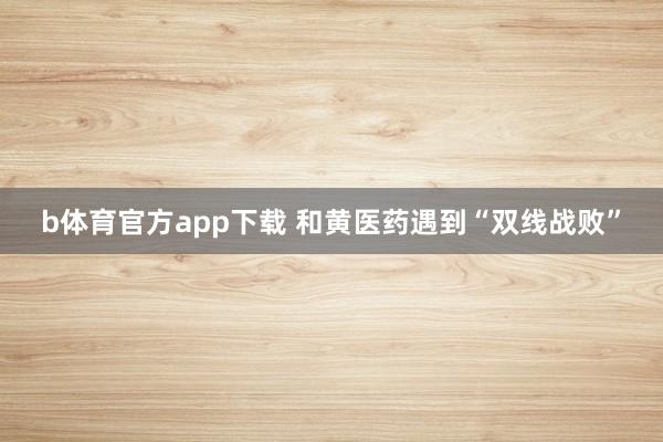 b体育官方app下载 和黄医药遇到“双线战败”