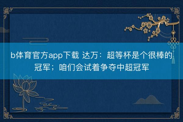 b体育官方app下载 达万:超等杯是个很棒的冠军;咱们会试着争夺中超冠军