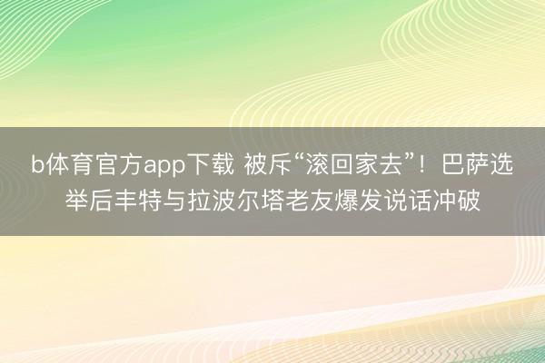b体育官方app下载 被斥“滚回家去”！巴萨选举后丰特与拉波尔塔老友爆发说话冲破
