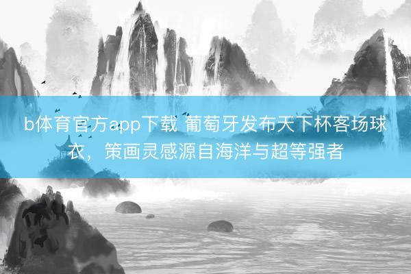 b体育官方app下载 葡萄牙发布天下杯客场球衣，策画灵感源自海洋与超等强者