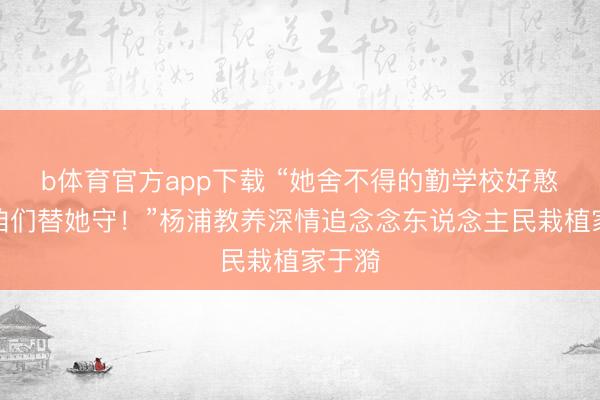 b体育官方app下载 “她舍不得的勤学校好憨厚，咱们替她守！”杨浦教养深情追念念东说念主民栽植家于漪