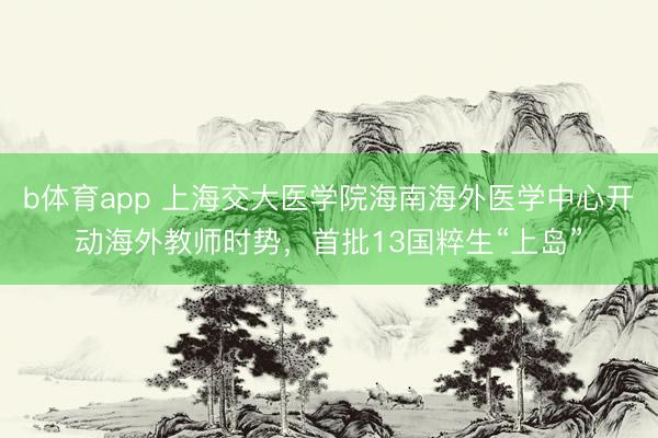 b体育app 上海交大医学院海南海外医学中心开动海外教师时势，首批13国粹生“上岛”