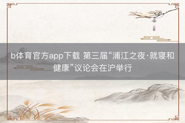 b体育官方app下载 第三届“浦江之夜·就寝和健康”议论会在沪举行