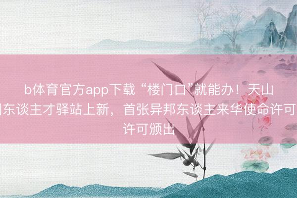 b体育官方app下载 “楼门口”就能办！天山商圈东谈主才驿站上新，首张异邦东谈主来华使命许可颁出